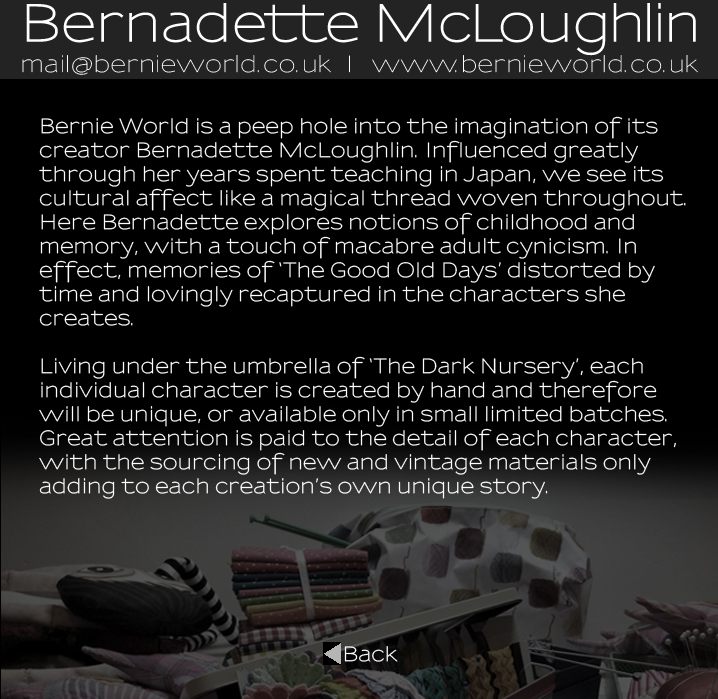 Bernadette McLoughlin Artist Statement: Bernie World is a peep hole into the imagination of its creator Bernadette McLoughlin. Influenced greatly through her years spent teaching in Japan, we see its cultural affect like a magical thread woven throughout. Here Bernadette explores notions of childhood and memory, with a touch of macabre adult cynicism. In effect, memories of �The Good Old Days� distorted by time and lovingly recaptured in the characters she creates. Living under the umbrella of �The Dark Nursery�, each individual character is created by hand and therefore will be unique, or available only in small limited batches. Great attention is paid to the detail of each character, with the sourcing of new and vintage materials  adding to each creation�s own unique story.